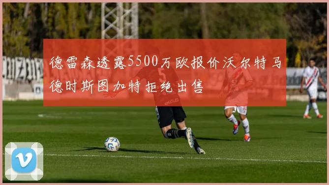 德雷森透露5500万欧报价沃尔特马德时斯图加特拒绝出售