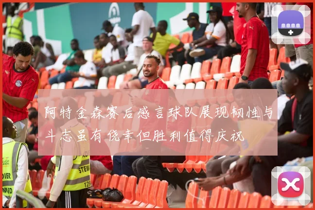 阿特金森赛后感言球队展现韧性与斗志虽有侥幸但胜利值得庆祝