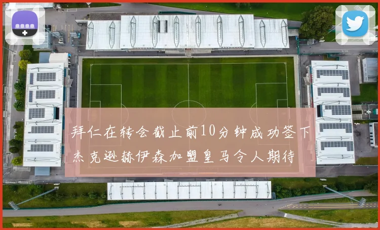 拜仁在转会截止前10分钟成功签下杰克逊赫伊森加盟皇马令人期待