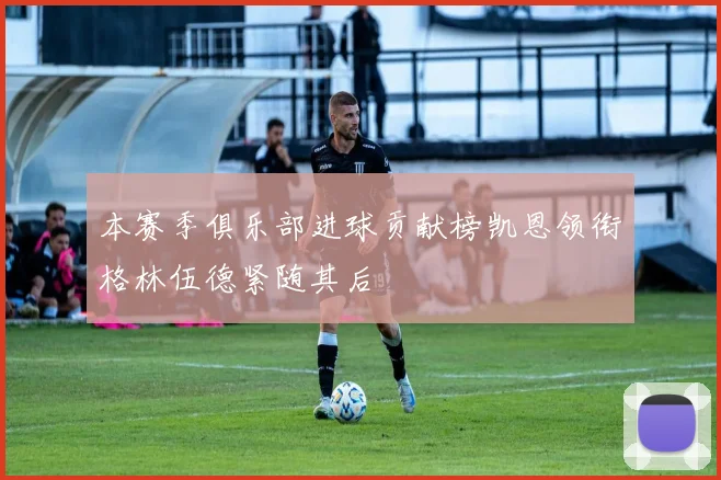 本赛季俱乐部进球贡献榜凯恩领衔格林伍德紧随其后