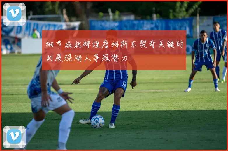 细节成就辉煌詹姆斯东契奇关键时刻展现湖人争冠潜力