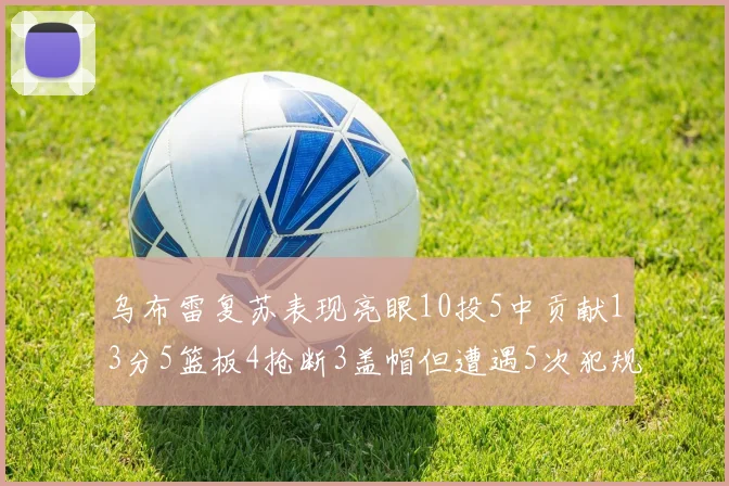 乌布雷复苏表现亮眼10投5中贡献13分5篮板4抢断3盖帽但遭遇5次犯规