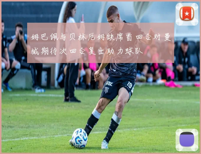 姆巴佩与贝林厄姆缺席首回合对曼城期待次回合复出助力球队