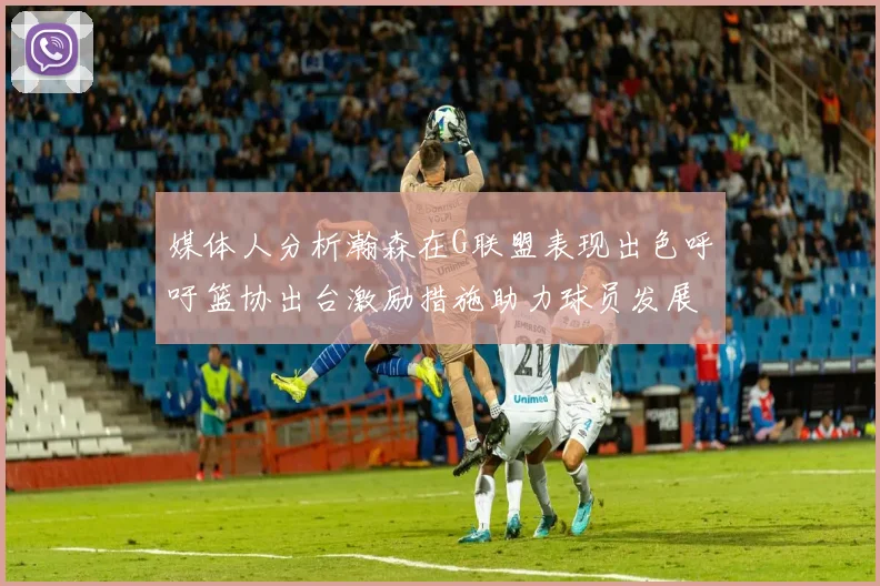 媒体人分析瀚森在G联盟表现出色呼吁篮协出台激励措施助力球员发展