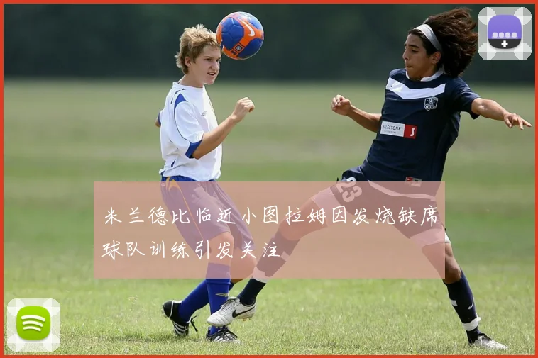 米兰德比临近小图拉姆因发烧缺席球队训练引发关注