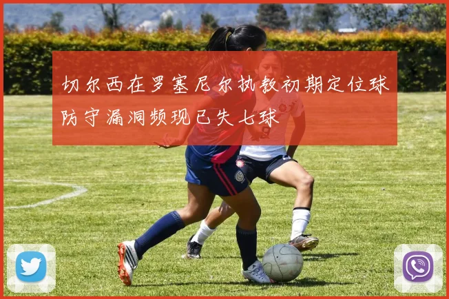 切尔西在罗塞尼尔执教初期定位球防守漏洞频现已失七球