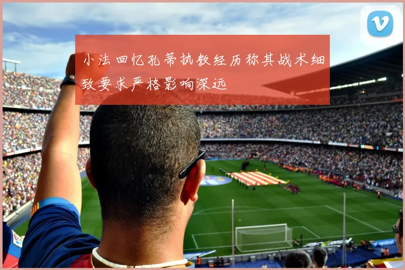 小法回忆孔蒂执教经历称其战术细致要求严格影响深远