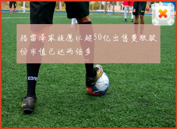 格雷泽家族愿以超50亿出售曼联股份市值已达两倍多