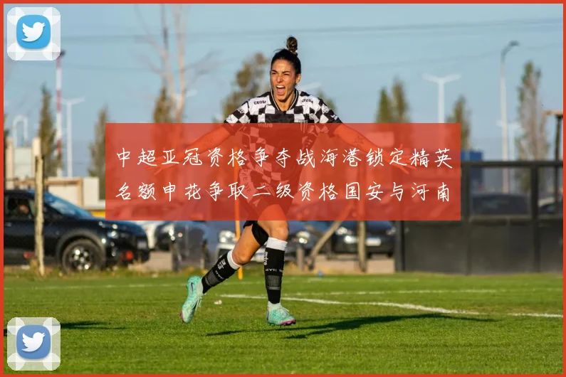 中超亚冠资格争夺战海港锁定精英名额申花争取二级资格国安与河南悬念待解