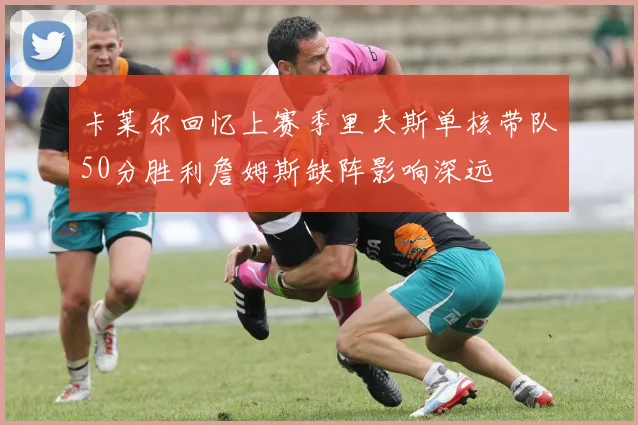 卡莱尔回忆上赛季里夫斯单核带队50分胜利詹姆斯缺阵影响深远