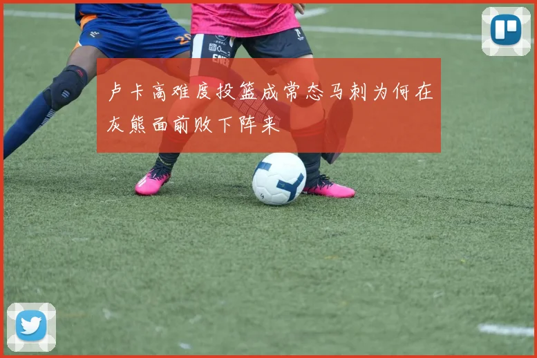 卢卡高难度投篮成常态马刺为何在灰熊面前败下阵来