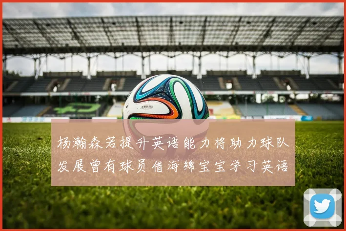 杨瀚森若提升英语能力将助力球队发展曾有球员借海绵宝宝学习英语技巧