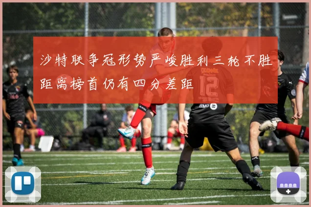 沙特联争冠形势严峻胜利三轮不胜距离榜首仍有四分差距