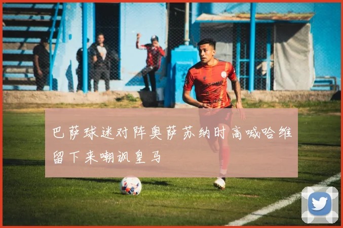 巴萨球迷对阵奥萨苏纳时高喊哈维留下来嘲讽皇马