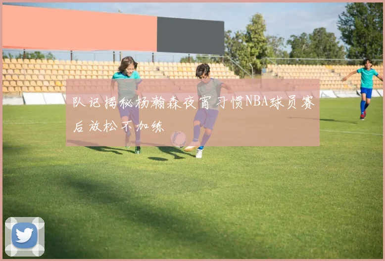 队记揭秘杨瀚森夜宵习惯NBA球员赛后放松不加练