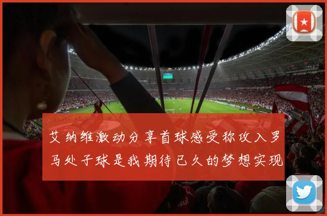 艾纳维激动分享首球感受称攻入罗马处子球是我期待已久的梦想实现