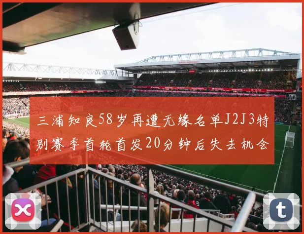 三浦知良58岁再遭无缘名单J2J3特别赛季首轮首发20分钟后失去机会
