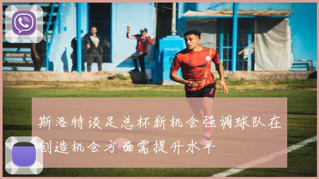 斯洛特谈足总杯新机会强调球队在创造机会方面需提升水平