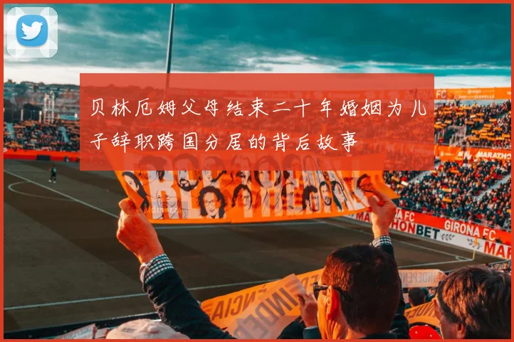 贝林厄姆父母结束二十年婚姻为儿子辞职跨国分居的背后故事