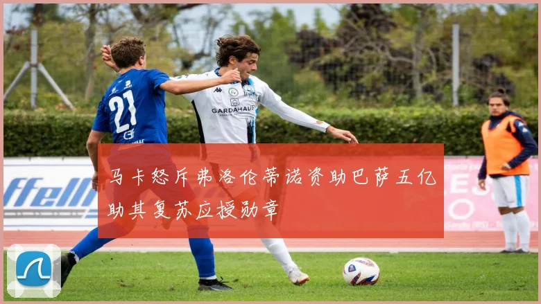 马卡怒斥弗洛伦蒂诺资助巴萨五亿助其复苏应授勋章