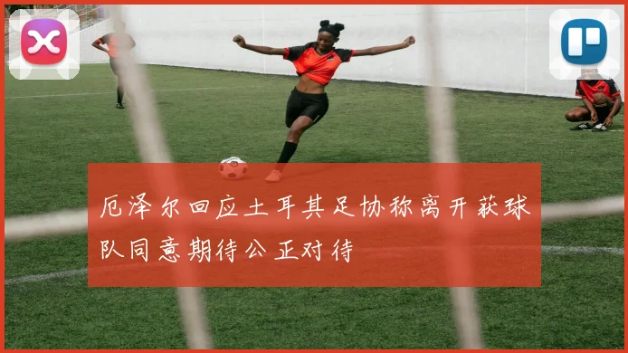 厄泽尔回应土耳其足协称离开获球队同意期待公正对待