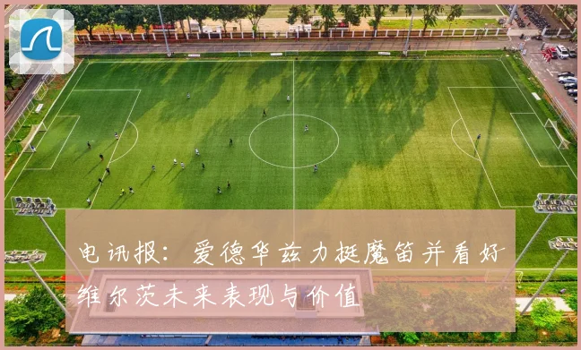 电讯报：爱德华兹力挺魔笛并看好维尔茨未来表现与价值
