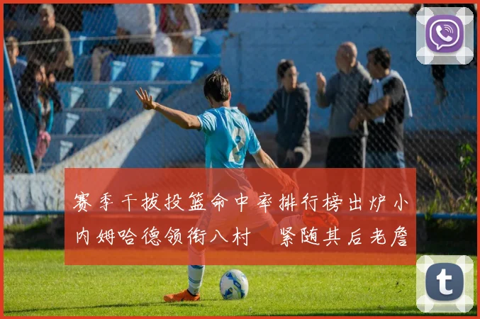 赛季干拔投篮命中率排行榜出炉小内姆哈德领衔八村塁紧随其后老詹稳居前列
